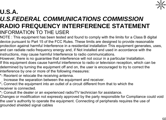                                                                                       60U.S.A. U.S.FEDERAL COMMUNICATIONS COMMISSION RADIO FREQUENCY INTERFERENCE STATEMENT INFORMATION TO THE USER NOTE : This equipment has been tested and found to comply with the limits for a Class B digital device pursuant to Part 15 of the FCC Rules. These limits are designed to provide reasonable protection against harmful Interference in a residential installation This equipment generates, uses, and can radiate radio frequency energy and, if Not installed and used in accordance with the instructions, may cause harmful Interference to radio communications.  However, there is no guarantee that interference will not occur in a particular Installation.  If this equipment does cause harmful interference to radio or television reception, which can be determined by turning the equipment off and on, the user is encouraged to try to correct the interference by one or more of the following measures: *- Reorient or relocate the receiving antenna.  Increase the separation between the equipment and receiver. *- Connect the equipment into an outlet of a circuit different from that to which the receiver is connected. *- Consult the dealer or an experienced radio/TV technician for assistance. Changes or modification not expressly approved by the party responsible for Compliance could void the user’s authority to operate the equipment. Connecting of peripherals requires the use of grounded shielded signal cables   