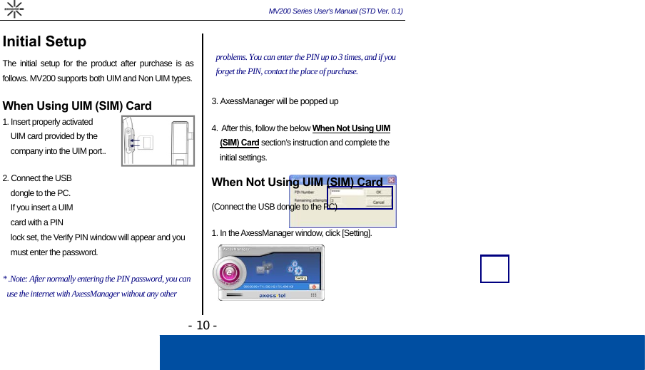  MV200 Series User’s Manual (STD Ver. 0.1) - 10 - Initial Setup The initial setup for the product after purchase is as follows. MV200 supports both UIM and Non UIM types.   When Using UIM (SIM) Card 1. Insert properly activated  UIM card provided by the  company into the UIM port..   2. Connect the USB  dongle to the PC.    If you insert a UIM  card with a PIN  lock set, the Verify PIN window will appear and you  must enter the password.  * .Note: After normally entering the PIN password, you can use the internet with AxessManager without any other    problems. You can enter the PIN up to 3 times, and if you forget the PIN, contact the place of purchase.  3. AxessManager will be popped up   4.  After this, follow the below When Not Using UIM  (SIM) Card section’s instruction and complete the  initial settings.  When Not Using UIM (SIM) Card  (Connect the USB dongle to the PC)  1. In the AxessManager window, click [Setting].      