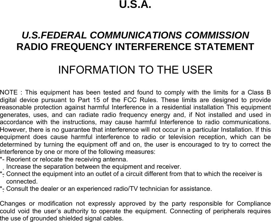 U.S.A.  U.S.FEDERAL COMMUNICATIONS COMMISSION RADIO FREQUENCY INTERFERENCE STATEMENT  INFORMATION TO THE USER  NOTE : This equipment has been tested and found to comply with the limits for a Class B digital device pursuant to Part 15 of the FCC Rules. These limits are designed to provide reasonable protection against harmful Interference in a residential installation This equipment generates, uses, and can radiate radio frequency energy and, if Not installed and used in accordance with the instructions, may cause harmful Interference to radio communications. However, there is no guarantee that interference will not occur in a particular Installation. If this equipment does cause harmful interference to radio or television reception, which can be determined by turning the equipment off and on, the user is encouraged to try to correct the interference by one or more of the following measures: *- Reorient or relocate the receiving antenna. Increase the separation between the equipment and receiver.　 *- Connect the equipment into an outlet of a circuit different from that to which the receiver is   connected. *- Consult the dealer or an experienced radio/TV technician for assistance.  Changes or modification not expressly approved by the party responsible for Compliance  could void the user’s authority to operate the equipment. Connecting of peripherals requires   the use of grounded shielded signal cables.      