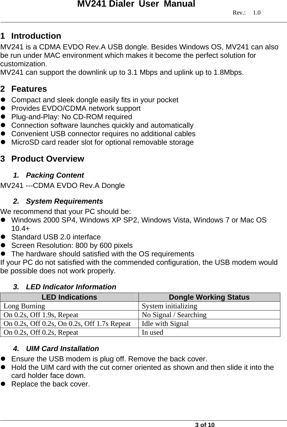   MV241 Dialer User Manual   Rev.: 1.0   3 of 10 1 Introduction MV241 is a CDMA EVDO Rev.A USB dongle. Besides Windows OS, MV241 can also be run under MAC environment which makes it become the perfect solution for customization. MV241 can support the downlink up to 3.1 Mbps and uplink up to 1.8Mbps. 2 Features z  Compact and sleek dongle easily fits in your pocket z Provides EVDO/CDMA network support z  Plug-and-Play: No CD-ROM required z  Connection software launches quickly and automatically z  Convenient USB connector requires no additional cables z  MicroSD card reader slot for optional removable storage 3 Product Overview 1. Packing Content MV241 ---CDMA EVDO Rev.A Dongle 2. System Requirements We recommend that your PC should be: z  Windows 2000 SP4, Windows XP SP2, Windows Vista, Windows 7 or Mac OS 10.4+ z  Standard USB 2.0 interface  z  Screen Resolution: 800 by 600 pixels z  The hardware should satisfied with the OS requirements If your PC do not satisfied with the commended configuration, the USB modem would be possible does not work properly. 3. LED Indicator Information LED Indications  Dongle Working Status Long Burning  System initializing On 0.2s, Off 1.9s, Repeat  No Signal / Searching On 0.2s, Off 0.2s, On 0.2s, Off 1.7s Repeat  Idle with Signal On 0.2s, Off 0.2s, Repeat  In used 4.  UIM Card Installation z  Ensure the USB modem is plug off. Remove the back cover. z  Hold the UIM card with the cut corner oriented as shown and then slide it into the card holder face down. z  Replace the back cover. 