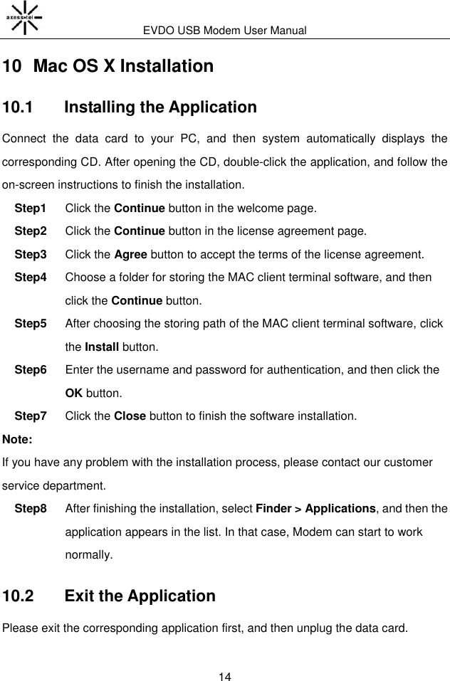 EVDO USB Modem User Manual 14 10  Mac OS X Installation 10.1   Installing the Application Connect  the  data  card  to  your  PC,  and  then  system  automatically  displays  the corresponding CD. After opening the CD, double-click the application, and follow the on-screen instructions to finish the installation. Step1  Click the Continue button in the welcome page. Step2  Click the Continue button in the license agreement page. Step3  Click the Agree button to accept the terms of the license agreement. Step4  Choose a folder for storing the MAC client terminal software, and then click the Continue button. Step5  After choosing the storing path of the MAC client terminal software, click the Install button. Step6  Enter the username and password for authentication, and then click the OK button. Step7  Click the Close button to finish the software installation. Note: If you have any problem with the installation process, please contact our customer service department. Step8  After finishing the installation, select Finder &gt; Applications, and then the application appears in the list. In that case, Modem can start to work normally. 10.2   Exit the Application Please exit the corresponding application first, and then unplug the data card. 