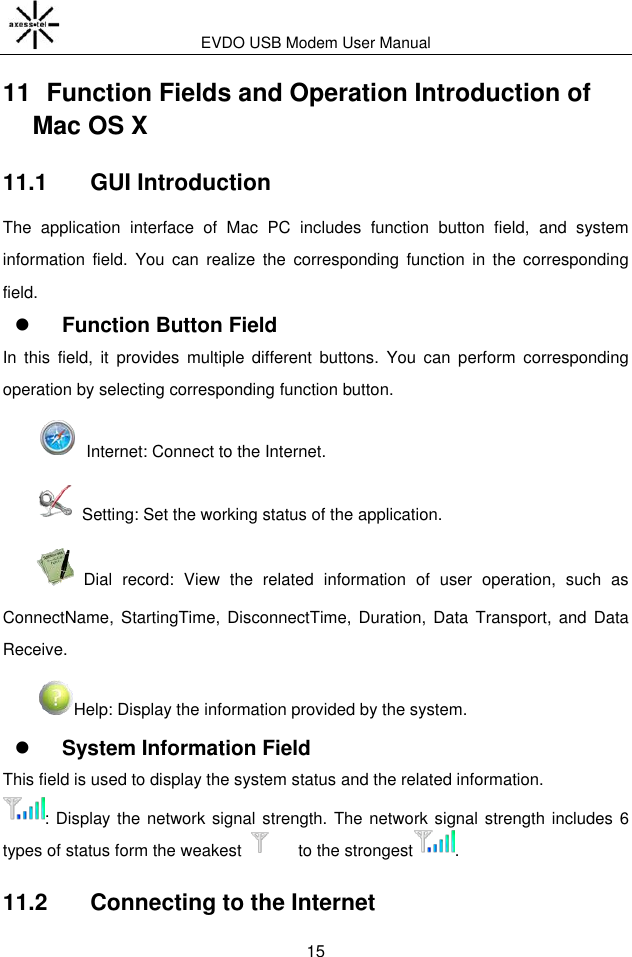 EVDO USB Modem User Manual 15 11  Function Fields and Operation Introduction of Mac OS X 11.1   GUI Introduction The  application  interface  of  Mac  PC  includes  function  button  field,  and  system information  field.  You  can  realize  the  corresponding  function  in  the  corresponding field.  Function Button Field In  this  field,  it  provides  multiple  different  buttons.  You  can  perform  corresponding operation by selecting corresponding function button.   Internet: Connect to the Internet.   Setting: Set the working status of the application.   Dial  record:  View  the  related  information  of  user  operation,  such  as ConnectName,  StartingTime,  DisconnectTime,  Duration,  Data  Transport,  and  Data Receive. Help: Display the information provided by the system.  System Information Field This field is used to display the system status and the related information. : Display the network signal strength.  The network  signal strength includes 6 types of status form the weakest    to the strongest . 11.2   Connecting to the Internet 