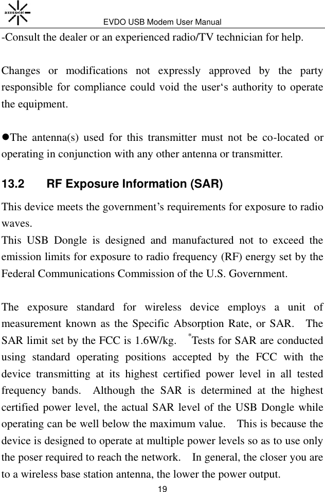 EVDO USB Modem User Manual 19 -Consult the dealer or an experienced radio/TV technician for help.  Changes  or  modifications  not  expressly  approved  by  the  party responsible  for  compliance  could  void  the  user‘s  authority  to  operate the equipment.  The  antenna(s)  used  for  this  transmitter  must  not  be  co-located  or operating in conjunction with any other antenna or transmitter. 13.2   RF Exposure Information (SAR) This device meets the government’s requirements for exposure to radio waves. This  USB  Dongle  is  designed  and  manufactured  not  to  exceed  the emission limits for exposure to radio frequency (RF) energy set by the Federal Communications Commission of the U.S. Government.      The  exposure  standard  for  wireless  device  employs  a  unit  of measurement known as the Specific Absorption Rate, or SAR.    The SAR limit set by the FCC is 1.6W/kg.    *Tests for SAR are conducted using  standard  operating  positions  accepted  by  the  FCC  with  the device  transmitting  at  its  highest  certified  power  level  in  all  tested frequency  bands.    Although  the  SAR  is  determined  at  the  highest certified power level, the actual SAR level of the USB Dongle while operating can be well below the maximum value.    This is because the device is designed to operate at multiple power levels so as to use only the poser required to reach the network.    In general, the closer you are to a wireless base station antenna, the lower the power output. 