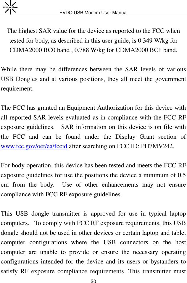EVDO USB Modem User Manual 20  The highest SAR value for the device as reported to the FCC when tested for body, as described in this user guide, is 0.349 W/kg for CDMA2000 BC0 band , 0.788 W/kg for CDMA2000 BC1 band.    While  there  may  be  differences  between  the  SAR  levels  of  various USB Dongles and at various positions, they all meet the government requirement.  The FCC has granted an Equipment Authorization for this device with all reported SAR levels evaluated as in compliance with the FCC RF exposure guidelines.    SAR information on this device is on file with the  FCC  and  can  be  found  under  the  Display  Grant  section  of www.fcc.gov/oet/ea/fccid after searching on FCC ID: PH7MV242.  For body operation, this device has been tested and meets the FCC RF exposure guidelines for use the positions the device a minimum of 0.5 cm  from  the  body.    Use  of  other  enhancements  may  not  ensure compliance with FCC RF exposure guidelines.  This  USB  dongle  transmitter  is  approved  for  use  in  typical  laptop computers.   To comply with FCC RF exposure requirements, this USB dongle should not be used in other devices or certain laptop and tablet computer  configurations  where  the  USB  connectors  on  the  host computer  are  unable  to  provide  or  ensure  the  necessary  operating configurations  intended  for  the  device  and  its  users  or  bystanders  to satisfy  RF  exposure  compliance  requirements.  This  transmitter  must 