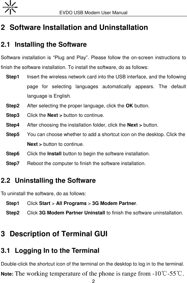 EVDO USB Modem User Manual 2 2  Software Installation and Uninstallation 2.1  Installing the Software Software installation is “Plug and Play”. Please follow the on-screen instructions to finish the software installation. To install the software, do as follows: Step1  Insert the wireless network card into the USB interface, and the following page  for  selecting  languages  automatically  appears.  The  default language is English. Step2  After selecting the proper language, click the OK button. Step3  Click the Next &gt; button to continue. Step4  After choosing the installation folder, click the Next &gt; button.   Step5  You can choose whether to add a shortcut icon on the desktop. Click the Next &gt; button to continue. Step6  Click the Install button to begin the software installation. Step7  Reboot the computer to finish the software installation. 2.2  Uninstalling the Software To uninstall the software, do as follows: Step1  Click Start &gt; All Programs &gt; 3G Modem Partner. Step2  Click 3G Modem Partner Uninstall to finish the software uninstallation. 3  Description of Terminal GUI 3.1  Logging In to the Terminal Double-click the shortcut icon of the terminal on the desktop to log in to the terminal. Note: The working temperature of the phone is range from -10℃-55℃. 