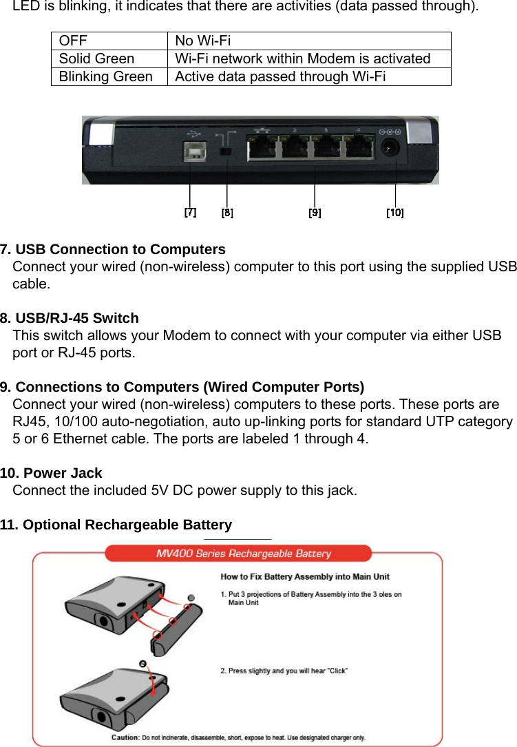   LED is blinking, it indicates that there are activities (data passed through).    OFF No Wi-Fi Solid Green  Wi-Fi network within Modem is activated Blinking Green  Active data passed through Wi-Fi          7. USB Connection to Computers Connect your wired (non-wireless) computer to this port using the supplied USB cable.  8. USB/RJ-45 Switch This switch allows your Modem to connect with your computer via either USB port or RJ-45 ports.  9. Connections to Computers (Wired Computer Ports) Connect your wired (non-wireless) computers to these ports. These ports are RJ45, 10/100 auto-negotiation, auto up-linking ports for standard UTP category 5 or 6 Ethernet cable. The ports are labeled 1 through 4.  10. Power Jack Connect the included 5V DC power supply to this jack.  11. Optional Rechargeable Battery         