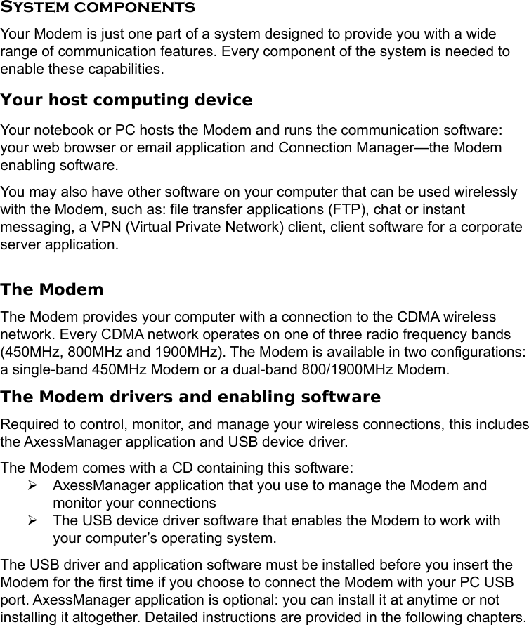     System components Your Modem is just one part of a system designed to provide you with a wide range of communication features. Every component of the system is needed to enable these capabilities. Your host computing device Your notebook or PC hosts the Modem and runs the communication software: your web browser or email application and Connection Manager—the Modem enabling software. You may also have other software on your computer that can be used wirelessly with the Modem, such as: file transfer applications (FTP), chat or instant messaging, a VPN (Virtual Private Network) client, client software for a corporate server application.  The Modem The Modem provides your computer with a connection to the CDMA wireless network. Every CDMA network operates on one of three radio frequency bands (450MHz, 800MHz and 1900MHz). The Modem is available in two configurations: a single-band 450MHz Modem or a dual-band 800/1900MHz Modem.   The Modem drivers and enabling software Required to control, monitor, and manage your wireless connections, this includes the AxessManager application and USB device driver. The Modem comes with a CD containing this software: ¾  AxessManager application that you use to manage the Modem and monitor your connections ¾  The USB device driver software that enables the Modem to work with your computer’s operating system. The USB driver and application software must be installed before you insert the Modem for the first time if you choose to connect the Modem with your PC USB port. AxessManager application is optional: you can install it at anytime or not installing it altogether. Detailed instructions are provided in the following chapters. 