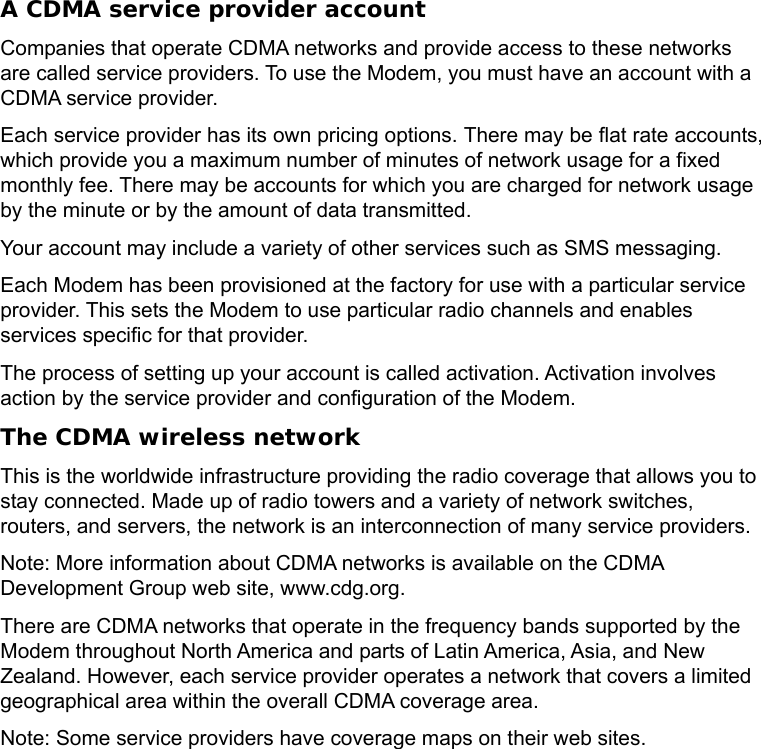   A CDMA service provider account Companies that operate CDMA networks and provide access to these networks are called service providers. To use the Modem, you must have an account with a CDMA service provider. Each service provider has its own pricing options. There may be flat rate accounts, which provide you a maximum number of minutes of network usage for a fixed monthly fee. There may be accounts for which you are charged for network usage by the minute or by the amount of data transmitted. Your account may include a variety of other services such as SMS messaging. Each Modem has been provisioned at the factory for use with a particular service provider. This sets the Modem to use particular radio channels and enables services specific for that provider. The process of setting up your account is called activation. Activation involves action by the service provider and configuration of the Modem. The CDMA wireless network This is the worldwide infrastructure providing the radio coverage that allows you to stay connected. Made up of radio towers and a variety of network switches, routers, and servers, the network is an interconnection of many service providers.   Note: More information about CDMA networks is available on the CDMA Development Group web site, www.cdg.org. There are CDMA networks that operate in the frequency bands supported by the Modem throughout North America and parts of Latin America, Asia, and New Zealand. However, each service provider operates a network that covers a limited geographical area within the overall CDMA coverage area. Note: Some service providers have coverage maps on their web sites.   