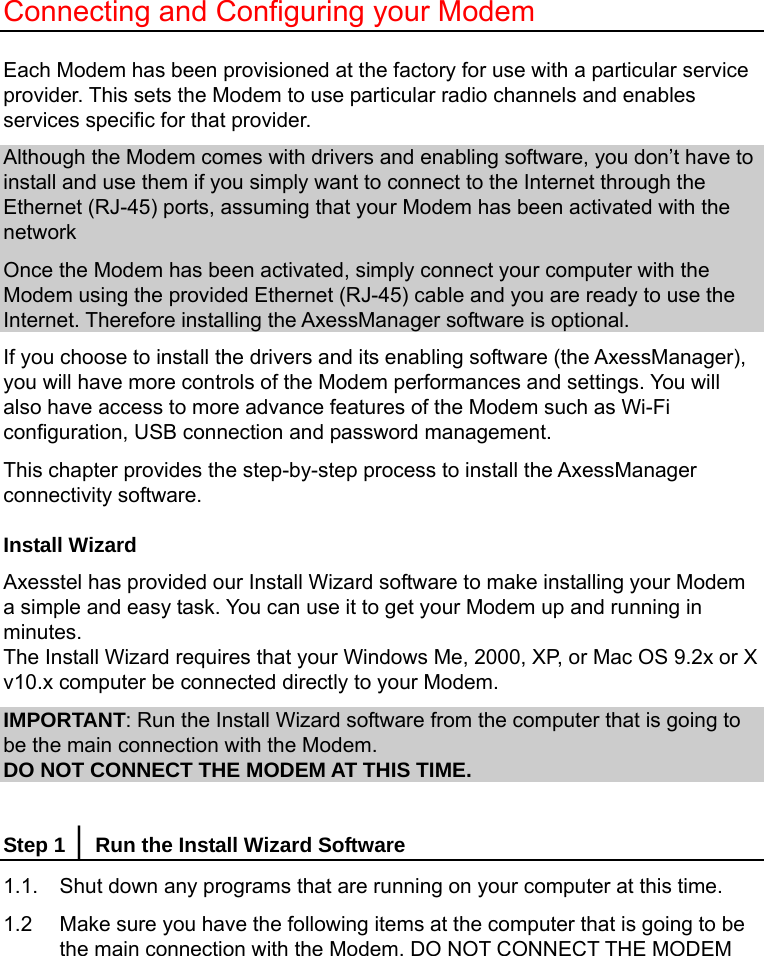   Connecting and Configuring your Modem  Each Modem has been provisioned at the factory for use with a particular service provider. This sets the Modem to use particular radio channels and enables services specific for that provider.   Although the Modem comes with drivers and enabling software, you don’t have to install and use them if you simply want to connect to the Internet through the Ethernet (RJ-45) ports, assuming that your Modem has been activated with the network Once the Modem has been activated, simply connect your computer with the Modem using the provided Ethernet (RJ-45) cable and you are ready to use the Internet. Therefore installing the AxessManager software is optional. If you choose to install the drivers and its enabling software (the AxessManager), you will have more controls of the Modem performances and settings. You will also have access to more advance features of the Modem such as Wi-Fi configuration, USB connection and password management. This chapter provides the step-by-step process to install the AxessManager connectivity software. Install Wizard Axesstel has provided our Install Wizard software to make installing your Modem a simple and easy task. You can use it to get your Modem up and running in minutes. The Install Wizard requires that your Windows Me, 2000, XP, or Mac OS 9.2x or X v10.x computer be connected directly to your Modem. IMPORTANT: Run the Install Wizard software from the computer that is going to be the main connection with the Modem. DO NOT CONNECT THE MODEM AT THIS TIME.  Step 1 │ Run the Install Wizard Software 1.1.  Shut down any programs that are running on your computer at this time. 1.2    Make sure you have the following items at the computer that is going to be the main connection with the Modem. DO NOT CONNECT THE MODEM 