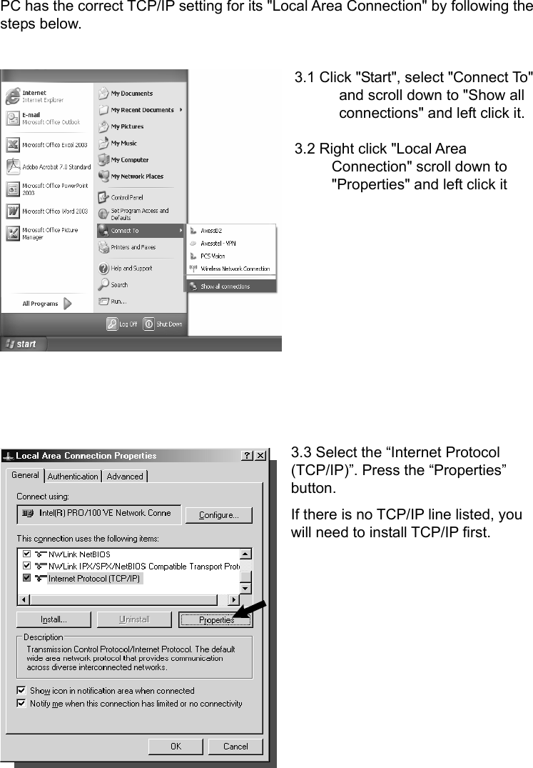   PC has the correct TCP/IP setting for its &quot;Local Area Connection&quot; by following the steps below.  3.1 Click &quot;Start&quot;, select &quot;Connect To&quot;       and scroll down to &quot;Show all       connections&quot; and left click it.  3.2 Right click &quot;Local Area      Connection&quot; scroll down to      &quot;Properties&quot; and left click it          3.3 Select the “Internet Protocol (TCP/IP)”. Press the “Properties” button. If there is no TCP/IP line listed, you will need to install TCP/IP first.       