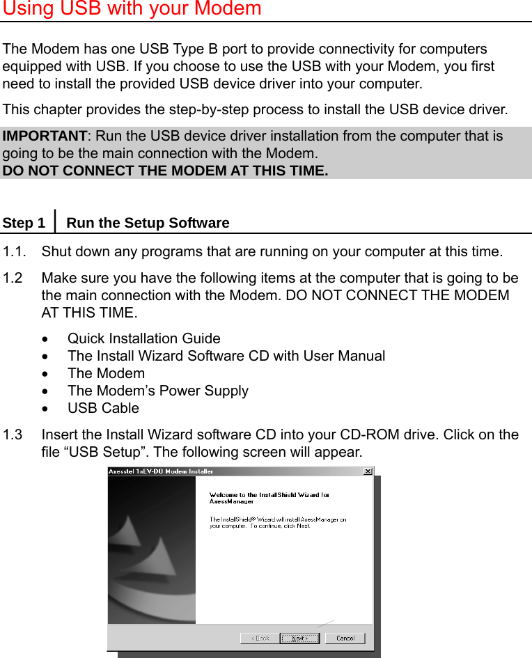  Using USB with your Modem  The Modem has one USB Type B port to provide connectivity for computers equipped with USB. If you choose to use the USB with your Modem, you first need to install the provided USB device driver into your computer. This chapter provides the step-by-step process to install the USB device driver. IMPORTANT: Run the USB device driver installation from the computer that is going to be the main connection with the Modem. DO NOT CONNECT THE MODEM AT THIS TIME.  Step 1 │ Run the Setup Software 1.1.  Shut down any programs that are running on your computer at this time. 1.2    Make sure you have the following items at the computer that is going to be the main connection with the Modem. DO NOT CONNECT THE MODEM AT THIS TIME. •  Quick Installation Guide •  The Install Wizard Software CD with User Manual • The Modem •  The Modem’s Power Supply • USB Cable 1.3  Insert the Install Wizard software CD into your CD-ROM drive. Click on the file “USB Setup”. The following screen will appear.         