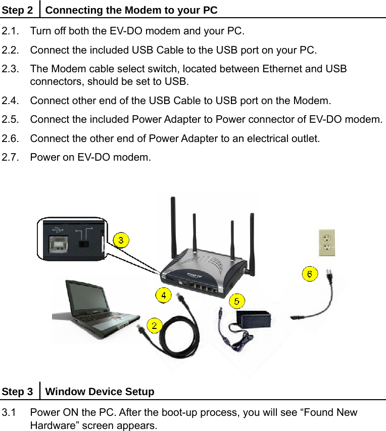    Step 2 │Connecting the Modem to your PC 2.1.  Turn off both the EV-DO modem and your PC. 2.2.  Connect the included USB Cable to the USB port on your PC. 2.3.  The Modem cable select switch, located between Ethernet and USB connectors, should be set to USB. 2.4.  Connect other end of the USB Cable to USB port on the Modem. 2.5.  Connect the included Power Adapter to Power connector of EV-DO modem. 2.6.  Connect the other end of Power Adapter to an electrical outlet. 2.7.  Power on EV-DO modem.   Step 3 │Window Device Setup 3.1  Power ON the PC. After the boot-up process, you will see “Found New Hardware” screen appears.   
