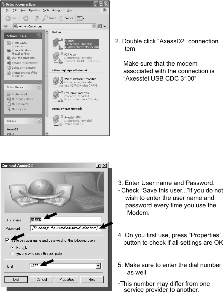         2. Double click “AxessD2” connection item.  Make sure that the modem associated with the connection is “Axesstel USB CDC 3100”              3. Enter User name and Password. ◦ Check “Save this user...”if you do not   wish to enter the user name and   password every time you use the    Modem.    4. On you first use, press “Properties” button to check if all settings are OK   5. Make sure to enter the dial number    as well. ◦This number may differ from one     service provider to another. 
