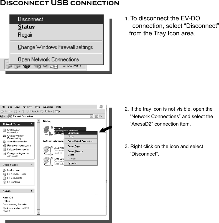      Disconnect USB connection       1. To disconnect the EV-DO   connection, select “Disconnect” from the Tray Icon area.               2. If the tray icon is not visible, open the               “Network Connections” and select the        “AxessD2” connection item.             3. Right click on the icon and select        “Disconnect”.          