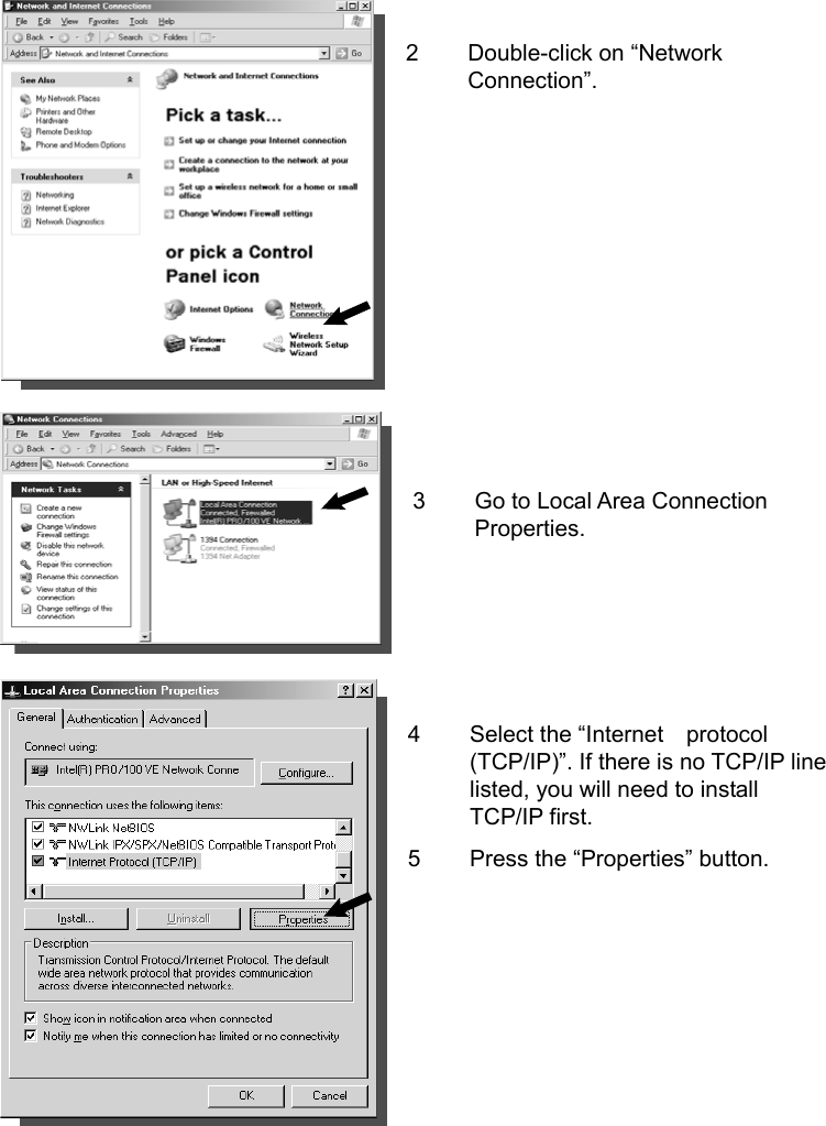    2 Double-click on “Network Connection”.          3  Go to Local Area Connection Properties.     4  Select the “Internet    protocol (TCP/IP)”. If there is no TCP/IP line listed, you will need to install TCP/IP first. 5  Press the “Properties” button.      