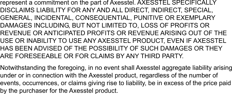   represent a commitment on the part of Axesstel. AXESSTEL SPECIFICALLY DISCLAIMS LIABILITY FOR ANY AND ALL DIRECT, INDIRECT, SPECIAL, GENERAL, INCIDENTAL, CONSEQUENTIAL, PUNITIVE OR EXEMPLARY DAMAGES INCLUDING, BUT NOT LIMITED TO, LOSS OF PROFITS OR REVENUE OR ANTICIPATED PROFITS OR REVENUE ARISING OUT OF THE USE OR INABILITY TO USE ANY AXESSTEL PRODUCT, EVEN IF AXESSTEL HAS BEEN ADVISED OF THE POSSIBILITY OF SUCH DAMAGES OR THEY ARE FORESEEABLE OR FOR CLAIMS BY ANY THIRD PARTY. Notwithstanding the foregoing, in no event shall Axesstel aggregate liability arising under or in connection with the Axesstel product, regardless of the number of events, occurrences, or claims giving rise to liability, be in excess of the price paid by the purchaser for the Axesstel product. 