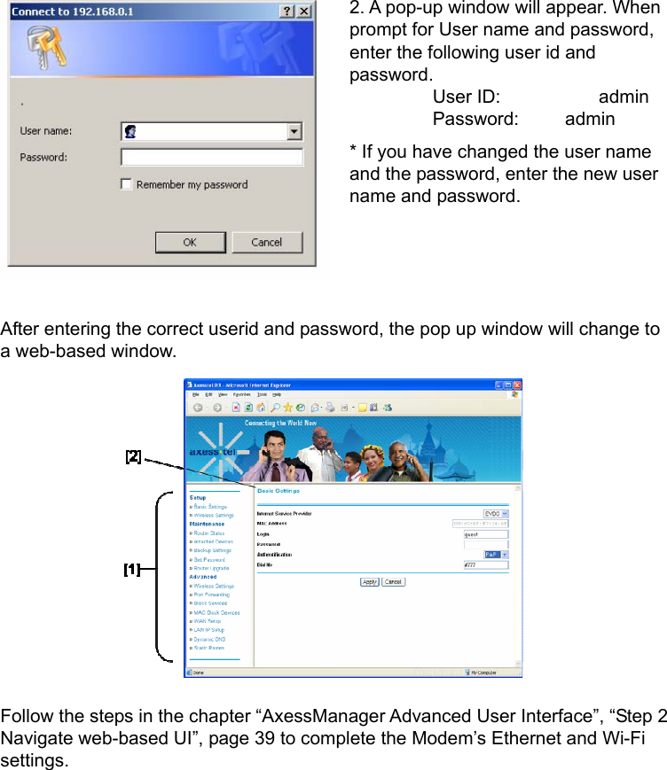    2. A pop-up window will appear. When prompt for User name and password, enter the following user id and password.          User ID:     admin          Password:     admin * If you have changed the user name and the password, enter the new user name and password.     After entering the correct userid and password, the pop up window will change to a web-based window.           Follow the steps in the chapter “AxessManager Advanced User Interface”, “Step 2 Navigate web-based UI”, page 39 to complete the Modem’s Ethernet and Wi-Fi settings. 
