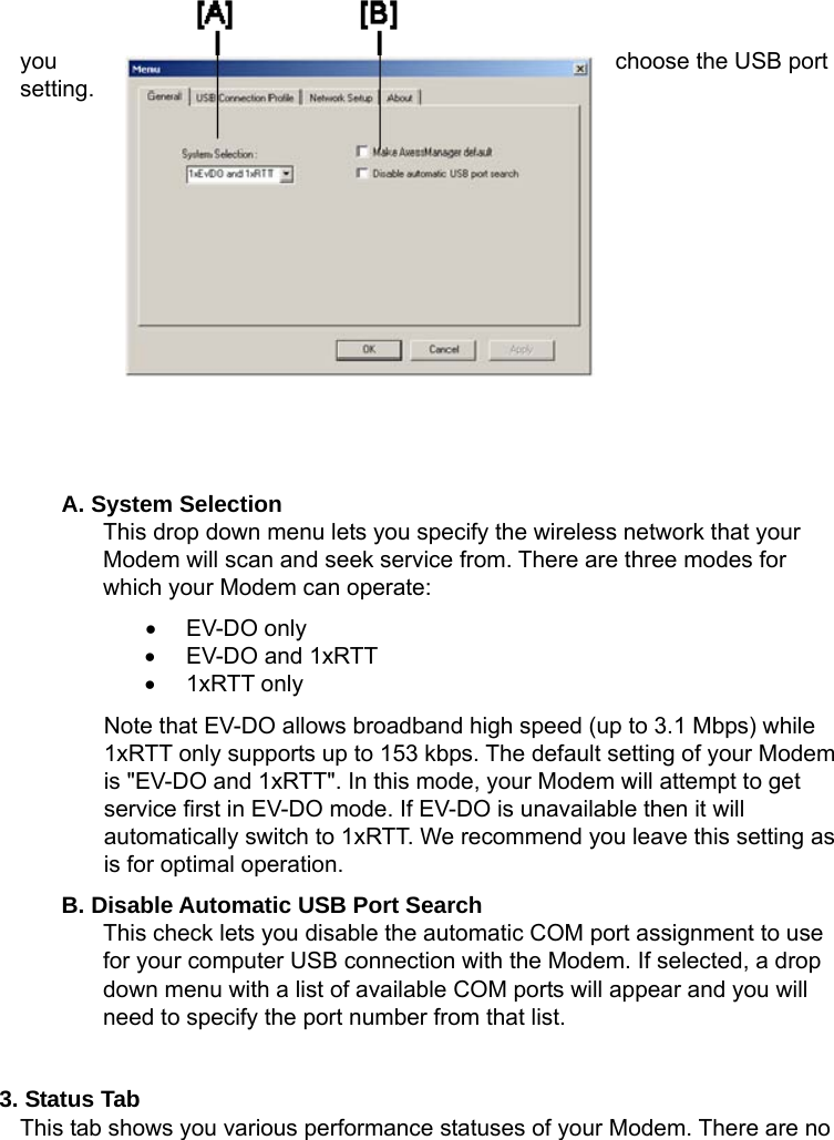   you  choose the USB port setting.          A. System Selection This drop down menu lets you specify the wireless network that your Modem will scan and seek service from. There are three modes for which your Modem can operate: • EV-DO only •  EV-DO and 1xRTT • 1xRTT only Note that EV-DO allows broadband high speed (up to 3.1 Mbps) while 1xRTT only supports up to 153 kbps. The default setting of your Modem is &quot;EV-DO and 1xRTT&quot;. In this mode, your Modem will attempt to get service first in EV-DO mode. If EV-DO is unavailable then it will automatically switch to 1xRTT. We recommend you leave this setting as is for optimal operation. B. Disable Automatic USB Port Search This check lets you disable the automatic COM port assignment to use for your computer USB connection with the Modem. If selected, a drop down menu with a list of available COM ports will appear and you will need to specify the port number from that list.  3. Status Tab   This tab shows you various performance statuses of your Modem. There are no 