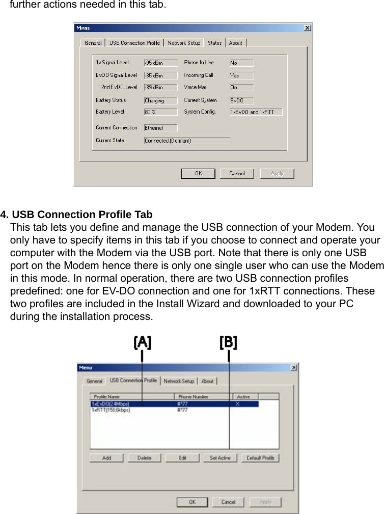   further actions needed in this tab.                4. USB Connection Profile Tab   This tab lets you define and manage the USB connection of your Modem. You only have to specify items in this tab if you choose to connect and operate your computer with the Modem via the USB port. Note that there is only one USB port on the Modem hence there is only one single user who can use the Modem in this mode. In normal operation, there are two USB connection profiles predefined: one for EV-DO connection and one for 1xRTT connections. These two profiles are included in the Install Wizard and downloaded to your PC during the installation process.          
