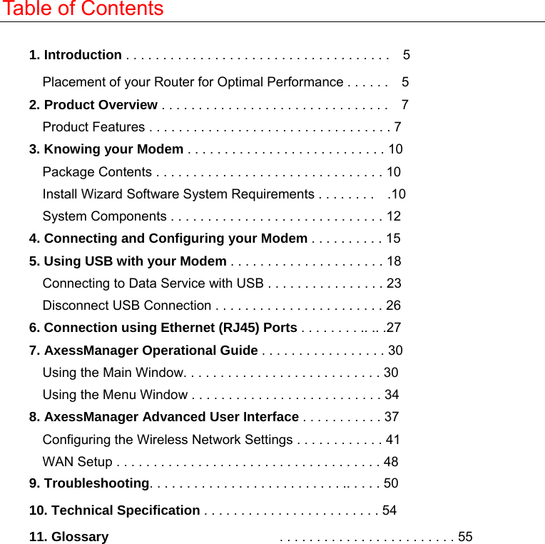  Table of Contents  1. Introduction . . . . . . . . . . . . . . . . . . . . . . . . . . . . . . . . . . . .    5 Placement of your Router for Optimal Performance . . . . . .    5 2. Product Overview . . . . . . . . . . . . . . . . . . . . . . . . . . . . . . .    7 Product Features . . . . . . . . . . . . . . . . . . . . . . . . . . . . . . . . . 7 3. Knowing your Modem . . . . . . . . . . . . . . . . . . . . . . . . . . . 10 Package Contents . . . . . . . . . . . . . . . . . . . . . . . . . . . . . . . 10 Install Wizard Software System Requirements . . . . . . . .    .10 System Components . . . . . . . . . . . . . . . . . . . . . . . . . . . . . 12 4. Connecting and Configuring your Modem . . . . . . . . . . 15 5. Using USB with your Modem . . . . . . . . . . . . . . . . . . . . . 18 Connecting to Data Service with USB . . . . . . . . . . . . . . . . 23 Disconnect USB Connection . . . . . . . . . . . . . . . . . . . . . . . 26 6. Connection using Ethernet (RJ45) Ports . . . . . . . . .. .. .27 7. AxessManager Operational Guide . . . . . . . . . . . . . . . . . 30 Using the Main Window. . . . . . . . . . . . . . . . . . . . . . . . . . . 30 Using the Menu Window . . . . . . . . . . . . . . . . . . . . . . . . . . 34 8. AxessManager Advanced User Interface . . . . . . . . . . . 37 Configuring the Wireless Network Settings . . . . . . . . . . . . 41 WAN Setup . . . . . . . . . . . . . . . . . . . . . . . . . . . . . . . . . . . . 48 9. Troubleshooting. . . . . . . . . . . . . . . . . . . . . . . . . . .. . . . . 50 10. Technical Specification . . . . . . . . . . . . . . . . . . . . . . . . 54 11. Glossary                           . . . . . . . . . . . . . . . . . . . . . . . . 55  