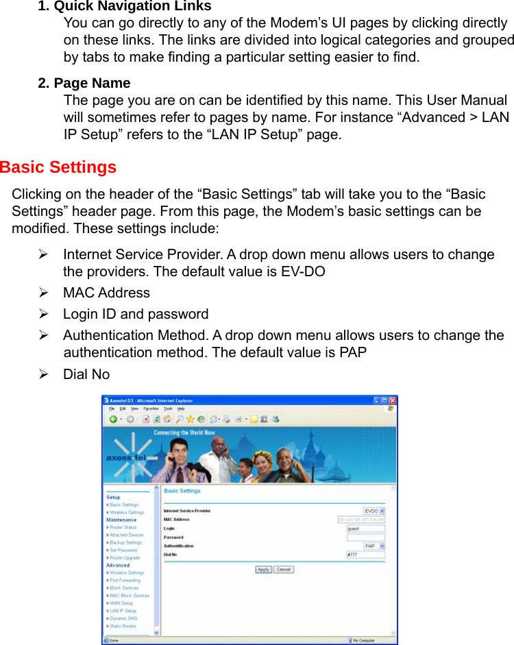   1. Quick Navigation Links You can go directly to any of the Modem’s UI pages by clicking directly on these links. The links are divided into logical categories and grouped by tabs to make finding a particular setting easier to find.   2. Page Name The page you are on can be identified by this name. This User Manual will sometimes refer to pages by name. For instance “Advanced &gt; LAN IP Setup” refers to the “LAN IP Setup” page.   Basic Settings Clicking on the header of the “Basic Settings” tab will take you to the “Basic Settings” header page. From this page, the Modem’s basic settings can be modified. These settings include: ¾  Internet Service Provider. A drop down menu allows users to change the providers. The default value is EV-DO ¾ MAC Address ¾  Login ID and password ¾  Authentication Method. A drop down menu allows users to change the authentication method. The default value is PAP ¾ Dial No         