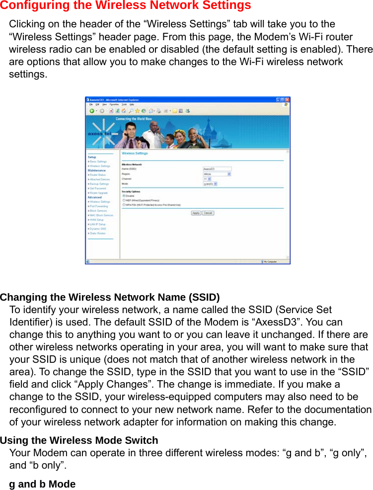   Configuring the Wireless Network Settings Clicking on the header of the “Wireless Settings” tab will take you to the “Wireless Settings” header page. From this page, the Modem’s Wi-Fi router wireless radio can be enabled or disabled (the default setting is enabled). There are options that allow you to make changes to the Wi-Fi wireless network settings.            Changing the Wireless Network Name (SSID) To identify your wireless network, a name called the SSID (Service Set Identifier) is used. The default SSID of the Modem is “AxessD3”. You can change this to anything you want to or you can leave it unchanged. If there are other wireless networks operating in your area, you will want to make sure that your SSID is unique (does not match that of another wireless network in the area). To change the SSID, type in the SSID that you want to use in the “SSID” field and click “Apply Changes”. The change is immediate. If you make a change to the SSID, your wireless-equipped computers may also need to be reconfigured to connect to your new network name. Refer to the documentation of your wireless network adapter for information on making this change. Using the Wireless Mode Switch Your Modem can operate in three different wireless modes: “g and b”, “g only”, and “b only”.   g and b Mode 