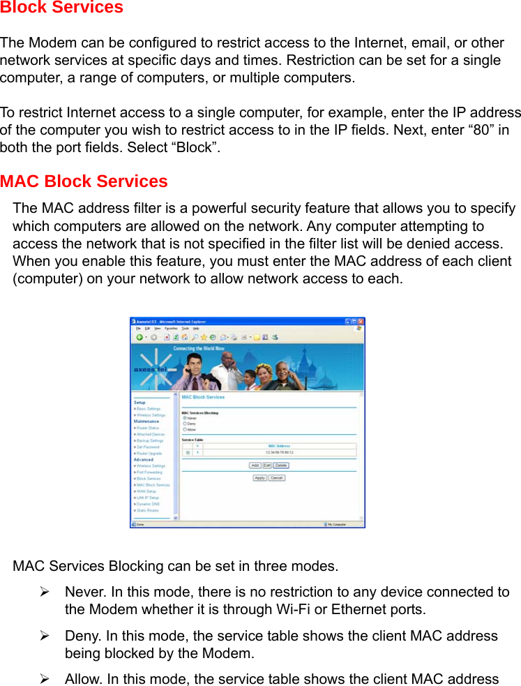   Block Services The Modem can be configured to restrict access to the Internet, email, or other network services at specific days and times. Restriction can be set for a single computer, a range of computers, or multiple computers. To restrict Internet access to a single computer, for example, enter the IP address of the computer you wish to restrict access to in the IP fields. Next, enter “80” in both the port fields. Select “Block”. MAC Block Services The MAC address filter is a powerful security feature that allows you to specify which computers are allowed on the network. Any computer attempting to access the network that is not specified in the filter list will be denied access. When you enable this feature, you must enter the MAC address of each client (computer) on your network to allow network access to each.           MAC Services Blocking can be set in three modes. ¾  Never. In this mode, there is no restriction to any device connected to the Modem whether it is through Wi-Fi or Ethernet ports. ¾  Deny. In this mode, the service table shows the client MAC address being blocked by the Modem. ¾  Allow. In this mode, the service table shows the client MAC address 