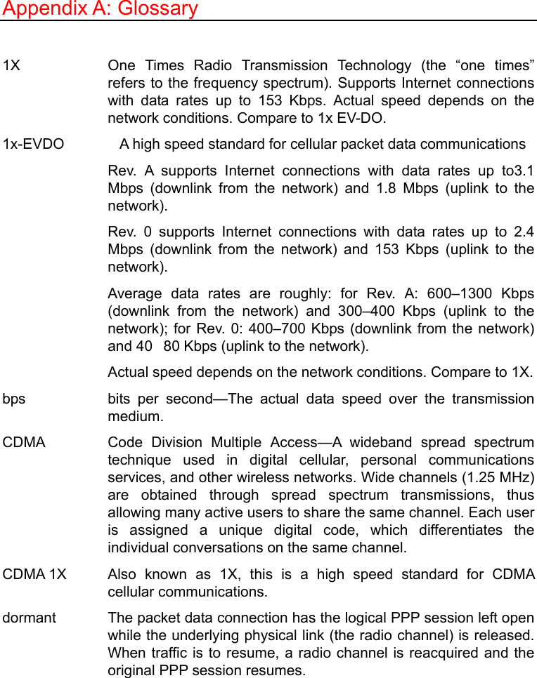   Appendix A: Glossary  1X   One Times Radio Transmission Technology (the “one times” refers to the frequency spectrum). Supports Internet connections with data rates up to 153 Kbps. Actual speed depends on the network conditions. Compare to 1x EV-DO. 1x-EVDO    A high speed standard for cellular packet data communications Rev. A supports Internet connections with data rates up to3.1 Mbps (downlink from the network) and 1.8 Mbps (uplink to the network). Rev. 0 supports Internet connections with data rates up to 2.4 Mbps (downlink from the network) and 153 Kbps (uplink to the network).  Average data rates are roughly: for Rev. A: 600–1300 Kbps (downlink from the network) and 300–400 Kbps (uplink to the network); for Rev. 0: 400–700 Kbps (downlink from the network) and 4080 Kbps (uplink to the network).   Actual speed depends on the network conditions. Compare to 1X. bps   bits per second—The actual data speed over the transmission medium.  CDMA   Code Division Multiple Access—A wideband spread spectrum technique used in digital cellular, personal communications services, and other wireless networks. Wide channels (1.25 MHz) are obtained through spread spectrum transmissions, thus allowing many active users to share the same channel. Each user is assigned a unique digital code, which differentiates the individual conversations on the same channel.   CDMA 1X   Also known as 1X, this is a high speed standard for CDMA cellular communications.   dormant    The packet data connection has the logical PPP session left open while the underlying physical link (the radio channel) is released. When traffic is to resume, a radio channel is reacquired and the original PPP session resumes. 