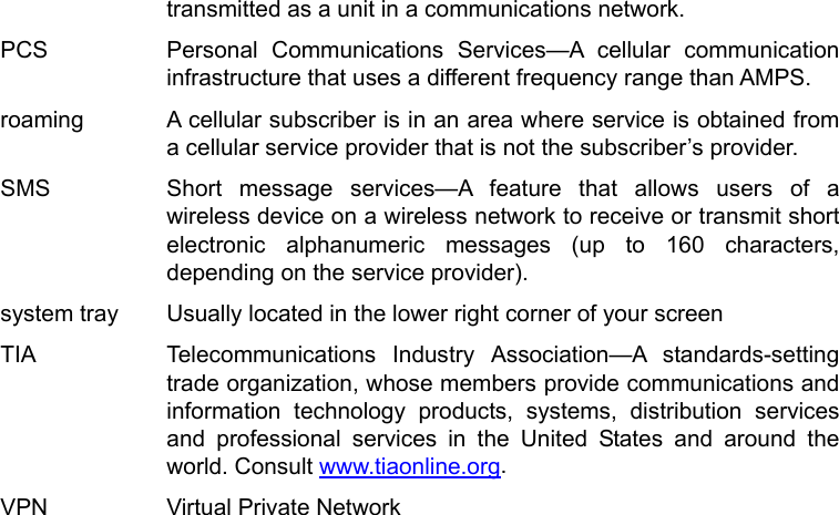   transmitted as a unit in a communications network.   PCS   Personal Communications Services—A cellular communication infrastructure that uses a different frequency range than AMPS.   roaming    A cellular subscriber is in an area where service is obtained from a cellular service provider that is not the subscriber’s provider.   SMS   Short message services—A feature that allows users of a wireless device on a wireless network to receive or transmit short electronic alphanumeric messages (up to 160 characters, depending on the service provider). system tray    Usually located in the lower right corner of your screen TIA   Telecommunications Industry Association—A standards-setting trade organization, whose members provide communications and information technology products, systems, distribution services and professional services in the United States and around the world. Consult www.tiaonline.org. VPN    Virtual Private Network   