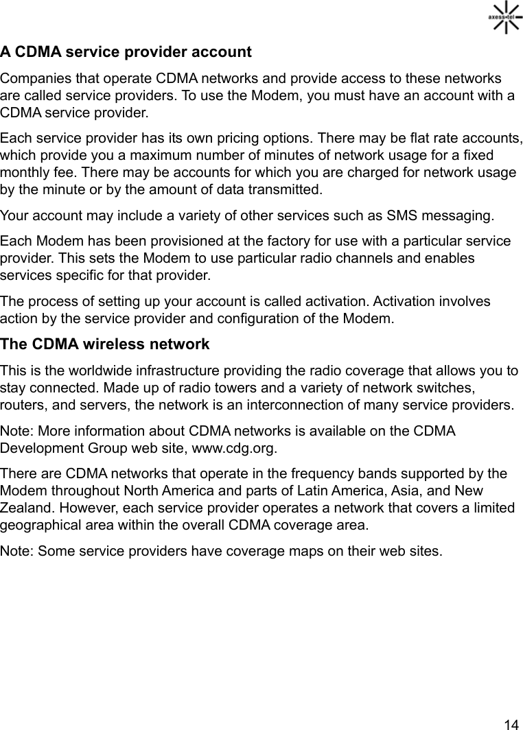   14 A CDMA service provider account Companies that operate CDMA networks and provide access to these networks are called service providers. To use the Modem, you must have an account with a CDMA service provider. Each service provider has its own pricing options. There may be flat rate accounts, which provide you a maximum number of minutes of network usage for a fixed monthly fee. There may be accounts for which you are charged for network usage by the minute or by the amount of data transmitted. Your account may include a variety of other services such as SMS messaging. Each Modem has been provisioned at the factory for use with a particular service provider. This sets the Modem to use particular radio channels and enables services specific for that provider. The process of setting up your account is called activation. Activation involves action by the service provider and configuration of the Modem. The CDMA wireless network This is the worldwide infrastructure providing the radio coverage that allows you to stay connected. Made up of radio towers and a variety of network switches, routers, and servers, the network is an interconnection of many service providers.   Note: More information about CDMA networks is available on the CDMA Development Group web site, www.cdg.org. There are CDMA networks that operate in the frequency bands supported by the Modem throughout North America and parts of Latin America, Asia, and New Zealand. However, each service provider operates a network that covers a limited geographical area within the overall CDMA coverage area. Note: Some service providers have coverage maps on their web sites.   