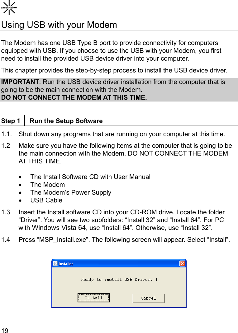    19Using USB with your Modem  The Modem has one USB Type B port to provide connectivity for computers equipped with USB. If you choose to use the USB with your Modem, you first need to install the provided USB device driver into your computer. This chapter provides the step-by-step process to install the USB device driver. IMPORTANT: Run the USB device driver installation from the computer that is going to be the main connection with the Modem. DO NOT CONNECT THE MODEM AT THIS TIME.  Step 1 │ Run the Setup Software 1.1.  Shut down any programs that are running on your computer at this time. 1.2    Make sure you have the following items at the computer that is going to be the main connection with the Modem. DO NOT CONNECT THE MODEM AT THIS TIME. •  The Install Software CD with User Manual • The Modem •  The Modem’s Power Supply • USB Cable 1.3  Insert the Install software CD into your CD-ROM drive. Locate the folder “Driver”. You will see two subfolders: “Install 32” and “Install 64”. For PC with Windows Vista 64, use “Install 64”. Otherwise, use “Install 32”. 1.4  Press “MSP_Install.exe”. The following screen will appear. Select “Install”.    