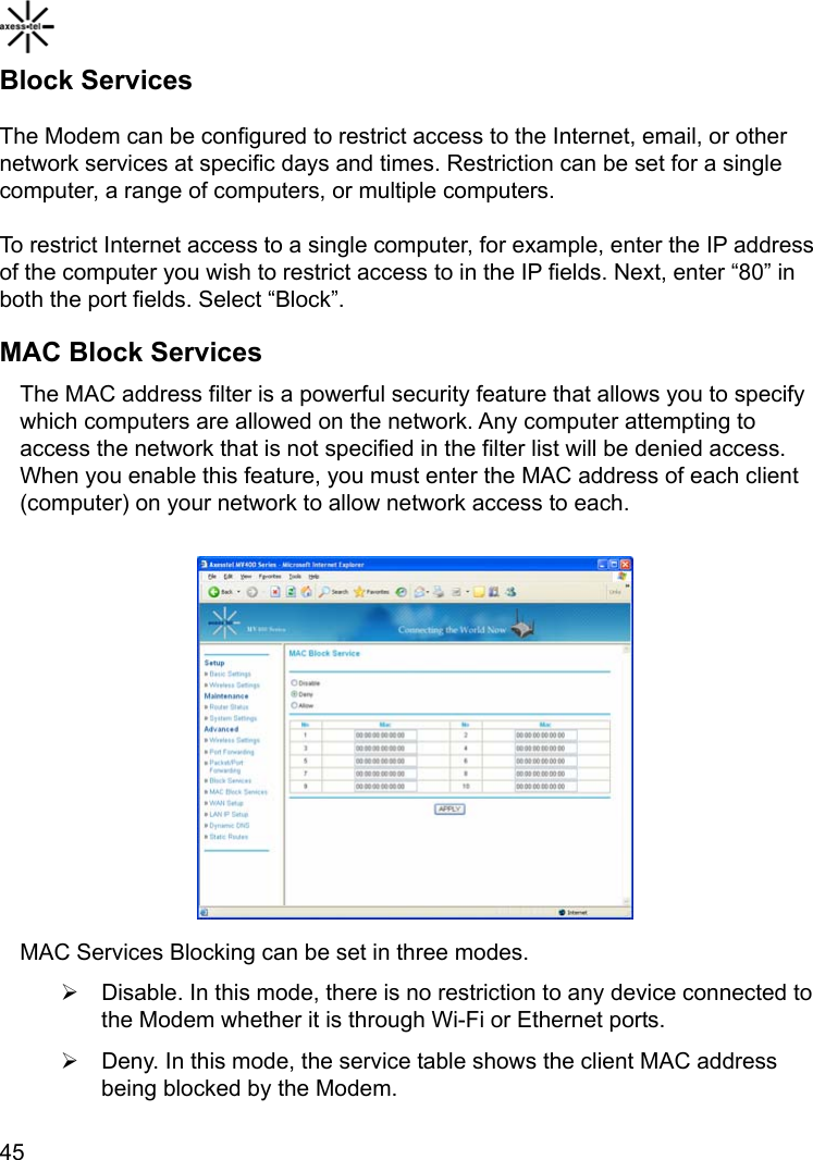    45Block Services The Modem can be configured to restrict access to the Internet, email, or other network services at specific days and times. Restriction can be set for a single computer, a range of computers, or multiple computers. To restrict Internet access to a single computer, for example, enter the IP address of the computer you wish to restrict access to in the IP fields. Next, enter “80” in both the port fields. Select “Block”. MAC Block Services The MAC address filter is a powerful security feature that allows you to specify which computers are allowed on the network. Any computer attempting to access the network that is not specified in the filter list will be denied access. When you enable this feature, you must enter the MAC address of each client (computer) on your network to allow network access to each.           MAC Services Blocking can be set in three modes. ¾  Disable. In this mode, there is no restriction to any device connected to the Modem whether it is through Wi-Fi or Ethernet ports. ¾  Deny. In this mode, the service table shows the client MAC address being blocked by the Modem. 