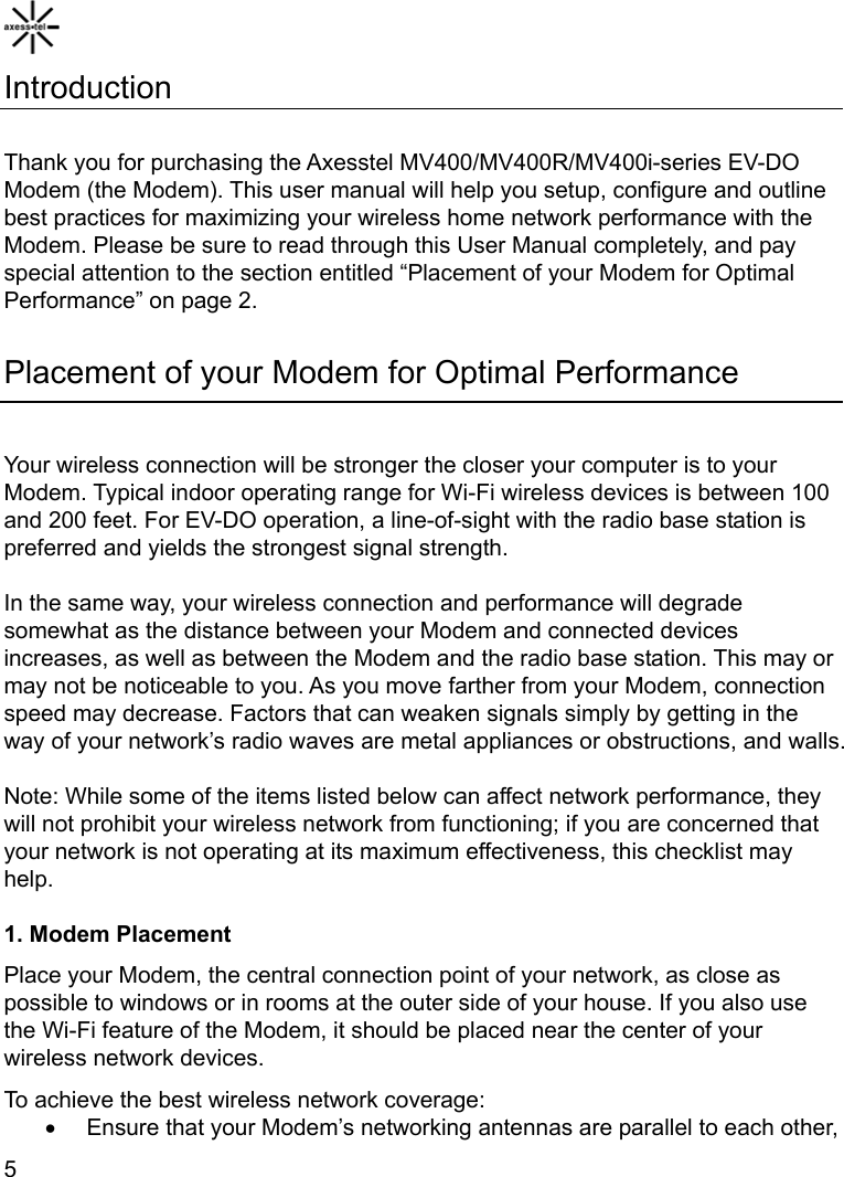    5 Introduction  Thank you for purchasing the Axesstel MV400/MV400R/MV400i-series EV-DO Modem (the Modem). This user manual will help you setup, configure and outline best practices for maximizing your wireless home network performance with the Modem. Please be sure to read through this User Manual completely, and pay special attention to the section entitled “Placement of your Modem for Optimal Performance” on page 2.  Placement of your Modem for Optimal Performance  Your wireless connection will be stronger the closer your computer is to your Modem. Typical indoor operating range for Wi-Fi wireless devices is between 100 and 200 feet. For EV-DO operation, a line-of-sight with the radio base station is preferred and yields the strongest signal strength.  In the same way, your wireless connection and performance will degrade somewhat as the distance between your Modem and connected devices increases, as well as between the Modem and the radio base station. This may or may not be noticeable to you. As you move farther from your Modem, connection speed may decrease. Factors that can weaken signals simply by getting in the way of your network’s radio waves are metal appliances or obstructions, and walls.  Note: While some of the items listed below can affect network performance, they will not prohibit your wireless network from functioning; if you are concerned that your network is not operating at its maximum effectiveness, this checklist may help.  1. Modem Placement Place your Modem, the central connection point of your network, as close as possible to windows or in rooms at the outer side of your house. If you also use the Wi-Fi feature of the Modem, it should be placed near the center of your wireless network devices. To achieve the best wireless network coverage: •  Ensure that your Modem’s networking antennas are parallel to each other, 