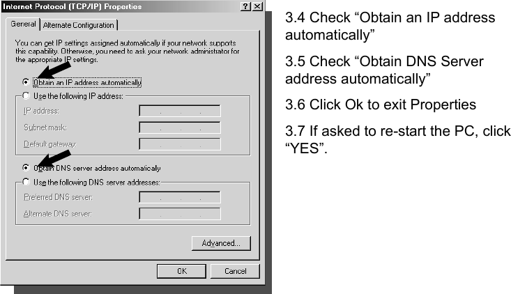      3.4 Check “Obtain an IP address automatically” 3.5 Check “Obtain DNS Server address automatically”   3.6 Click Ok to exit Properties 3.7 If asked to re-start the PC, click “YES”.       