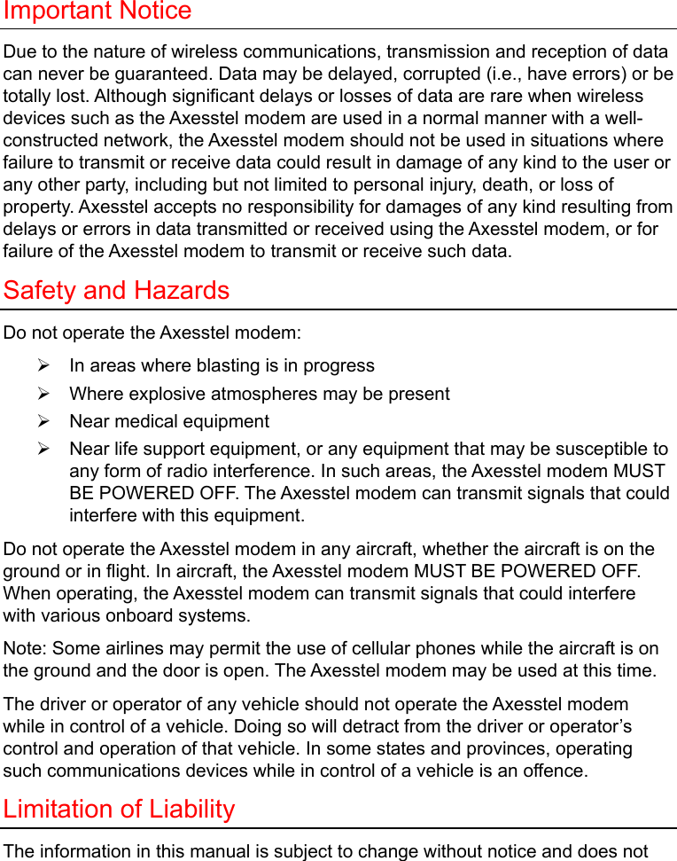  Important Notice Due to the nature of wireless communications, transmission and reception of data can never be guaranteed. Data may be delayed, corrupted (i.e., have errors) or be totally lost. Although significant delays or losses of data are rare when wireless devices such as the Axesstel modem are used in a normal manner with a well-constructed network, the Axesstel modem should not be used in situations where failure to transmit or receive data could result in damage of any kind to the user or any other party, including but not limited to personal injury, death, or loss of property. Axesstel accepts no responsibility for damages of any kind resulting from delays or errors in data transmitted or received using the Axesstel modem, or for failure of the Axesstel modem to transmit or receive such data. Safety and Hazards Do not operate the Axesstel modem: ¾  In areas where blasting is in progress ¾  Where explosive atmospheres may be present ¾  Near medical equipment ¾  Near life support equipment, or any equipment that may be susceptible to any form of radio interference. In such areas, the Axesstel modem MUST BE POWERED OFF. The Axesstel modem can transmit signals that could interfere with this equipment. Do not operate the Axesstel modem in any aircraft, whether the aircraft is on the ground or in flight. In aircraft, the Axesstel modem MUST BE POWERED OFF. When operating, the Axesstel modem can transmit signals that could interfere with various onboard systems. Note: Some airlines may permit the use of cellular phones while the aircraft is on the ground and the door is open. The Axesstel modem may be used at this time. The driver or operator of any vehicle should not operate the Axesstel modem while in control of a vehicle. Doing so will detract from the driver or operator’s control and operation of that vehicle. In some states and provinces, operating such communications devices while in control of a vehicle is an offence. Limitation of Liability The information in this manual is subject to change without notice and does not 