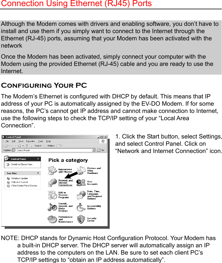   Connection Using Ethernet (RJ45) Ports  Although the Modem comes with drivers and enabling software, you don’t have to install and use them if you simply want to connect to the Internet through the Ethernet (RJ-45) ports, assuming that your Modem has been activated with the network Once the Modem has been activated, simply connect your computer with the Modem using the provided Ethernet (RJ-45) cable and you are ready to use the Internet.   Configuring Your PC The Modem’s Ethernet is configured with DHCP by default. This means that IP address of your PC is automatically assigned by the EV-DO Modem. If for some reasons, the PC’s cannot get IP address and cannot make connection to Internet, use the following steps to check the TCP/IP setting of your “Local Area Connection”. 1. Click the Start button, select Settings, and select Control Panel. Click on “Network and Internet Connection” icon.        NOTE: DHCP stands for Dynamic Host Configuration Protocol. Your Modem has a built-in DHCP server. The DHCP server will automatically assign an IP             address to the computers on the LAN. Be sure to set each client PC’s TCP/IP settings to “obtain an IP address automatically”. 