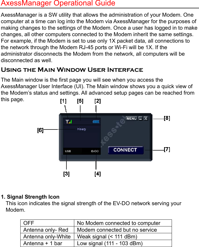   AxessManager Operational Guide AxessManager is a SW utility that allows the administration of your Modem. One computer at a time can log into the Modem via AxessManager for the purposes of making changes to the settings of the Modem. Once a user has logged in to make changes, all other computers connected to the Modem inherit the same settings. For example, if the Modem is set to use only 1X packet data, all connections to the network through the Modem RJ-45 ports or Wi-Fi will be 1X. If the administrator disconnects the Modem from the network, all computers will be disconnected as well. Using the Main Window User Interface The Main window is the first page you will see when you access the AxessManager User Interface (UI). The Main window shows you a quick view of the Modem’s status and settings. All advanced setup pages can be reached from this page.          1. Signal Strength Icon   This icon indicates the signal strength of the EV-DO network serving your Modem.   OFF  No Modem connected to computer Antenna only- Red  Modem connected but no service Antenna only-White  Weak signal (&lt; 111 dBm) Antenna + 1 bar  Low signal (111 - 103 dBm) 