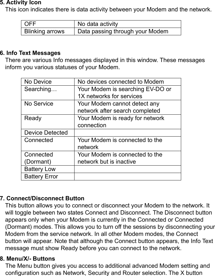   5. Activity Icon This icon indicates there is data activity between your Modem and the network.    OFF  No data activity Blinking arrows  Data passing through your Modem  6. Info Text Messages There are various Info messages displayed in this window. These messages inform you various statuses of your Modem.  No Device  No devices connected to Modem Searching…  Your Modem is searching EV-DO or 1X networks for services No Service  Your Modem cannot detect any network after search completed Ready  Your Modem is ready for network connection Device Detected   Connected  Your Modem is connected to the network Connected (Dormant) Your Modem is connected to the network but is inactive Battery Low   Battery Error    7. Connect/Disconnect Button This button allows you to connect or disconnect your Modem to the network. It will toggle between two states Connect and Disconnect. The Disconnect button appears only when your Modem is currently in the Connected or Connected (Dormant) modes. This allows you to turn off the sessions by disconnecting your Modem from the service network. In all other Modem modes, the Connect button will appear. Note that although the Connect button appears, the Info Text message must show Ready before you can connect to the network. 8. Menu/X/- Buttons The Menu button gives you access to additional advanced Modem setting and configuration such as Network, Security and Router selection. The X button 