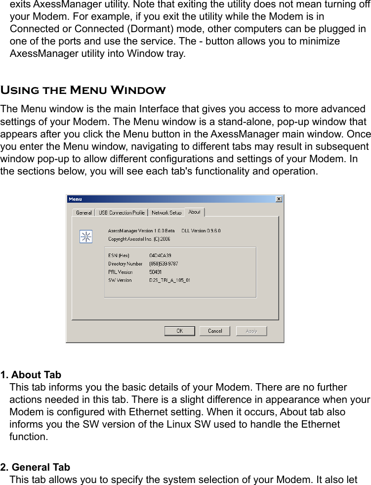   exits AxessManager utility. Note that exiting the utility does not mean turning off your Modem. For example, if you exit the utility while the Modem is in Connected or Connected (Dormant) mode, other computers can be plugged in one of the ports and use the service. The - button allows you to minimize AxessManager utility into Window tray.  Using the Menu Window The Menu window is the main Interface that gives you access to more advanced settings of your Modem. The Menu window is a stand-alone, pop-up window that appears after you click the Menu button in the AxessManager main window. Once you enter the Menu window, navigating to different tabs may result in subsequent window pop-up to allow different configurations and settings of your Modem. In the sections below, you will see each tab&apos;s functionality and operation.           1. About Tab   This tab informs you the basic details of your Modem. There are no further actions needed in this tab. There is a slight difference in appearance when your Modem is configured with Ethernet setting. When it occurs, About tab also informs you the SW version of the Linux SW used to handle the Ethernet function.  2. General Tab   This tab allows you to specify the system selection of your Modem. It also let 