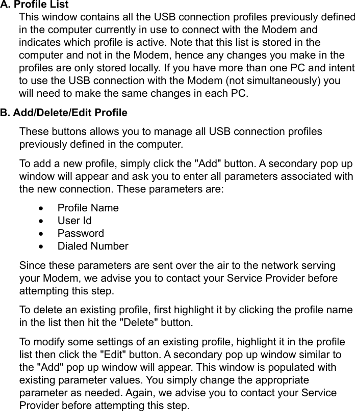     A. Profile List This window contains all the USB connection profiles previously defined in the computer currently in use to connect with the Modem and indicates which profile is active. Note that this list is stored in the computer and not in the Modem, hence any changes you make in the profiles are only stored locally. If you have more than one PC and intent to use the USB connection with the Modem (not simultaneously) you will need to make the same changes in each PC. B. Add/Delete/Edit Profile   These buttons allows you to manage all USB connection profiles previously defined in the computer. To add a new profile, simply click the &quot;Add&quot; button. A secondary pop up window will appear and ask you to enter all parameters associated with the new connection. These parameters are: • Profile Name • User Id • Password • Dialed Number Since these parameters are sent over the air to the network serving your Modem, we advise you to contact your Service Provider before attempting this step. To delete an existing profile, first highlight it by clicking the profile name in the list then hit the &quot;Delete&quot; button. To modify some settings of an existing profile, highlight it in the profile list then click the &quot;Edit&quot; button. A secondary pop up window similar to the &quot;Add&quot; pop up window will appear. This window is populated with existing parameter values. You simply change the appropriate parameter as needed. Again, we advise you to contact your Service Provider before attempting this step. 