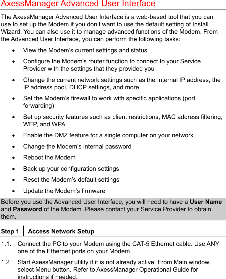   AxessManager Advanced User Interface The AxessManager Advanced User Interface is a web-based tool that you can use to set up the Modem if you don’t want to use the default setting of Install Wizard. You can also use it to manage advanced functions of the Modem. From the Advanced User Interface, you can perform the following tasks: •  View the Modem’s current settings and status •  Configure the Modem&apos;s router function to connect to your Service Provider with the settings that they provided you •  Change the current network settings such as the Internal IP address, the IP address pool, DHCP settings, and more •  Set the Modem’s firewall to work with specific applications (port forwarding) •  Set up security features such as client restrictions, MAC address filtering, WEP, and WPA •  Enable the DMZ feature for a single computer on your network •  Change the Modem’s internal password •  Reboot the Modem •  Back up your configuration settings •  Reset the Modem’s default settings •  Update the Modem’s firmware Before you use the Advanced User Interface, you will need to have a User Name and Password of the Modem. Please contact your Service Provider to obtain them. Step 1 │ Access Network Setup 1.1.  Connect the PC to your Modem using the CAT-5 Ethernet cable. Use ANY one of the Ethernet ports on your Modem. 1.2  Start AxessManager utility if it is not already active. From Main window, select Menu button. Refer to AxessManager Operational Guide for instructions if needed. 