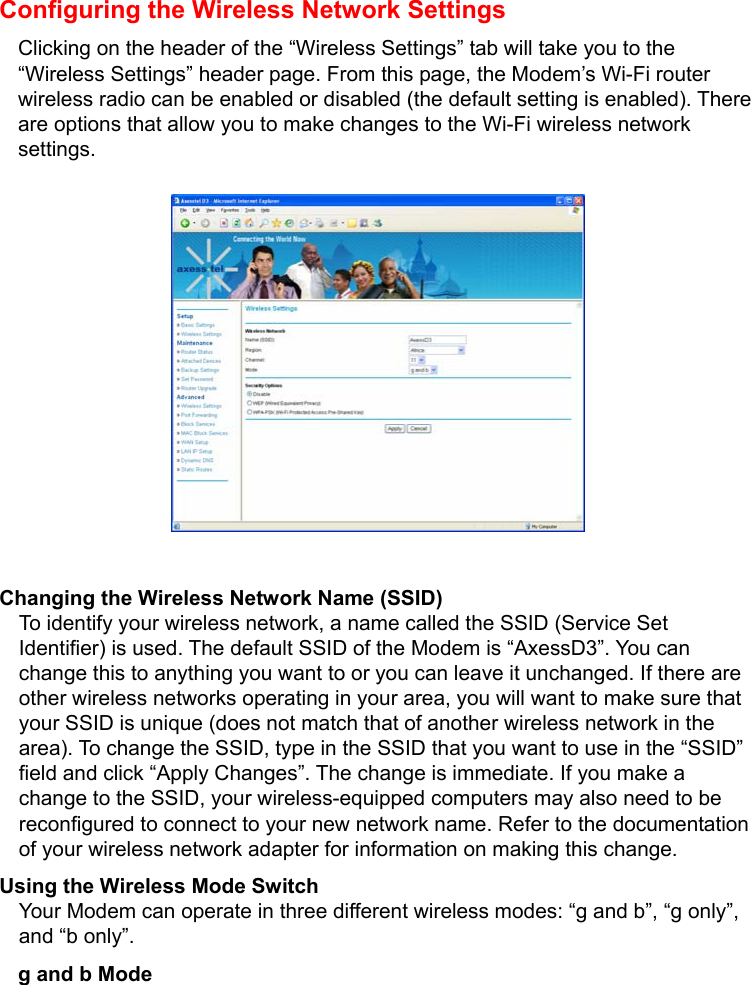   Configuring the Wireless Network Settings Clicking on the header of the “Wireless Settings” tab will take you to the “Wireless Settings” header page. From this page, the Modem’s Wi-Fi router wireless radio can be enabled or disabled (the default setting is enabled). There are options that allow you to make changes to the Wi-Fi wireless network settings.            Changing the Wireless Network Name (SSID) To identify your wireless network, a name called the SSID (Service Set Identifier) is used. The default SSID of the Modem is “AxessD3”. You can change this to anything you want to or you can leave it unchanged. If there are other wireless networks operating in your area, you will want to make sure that your SSID is unique (does not match that of another wireless network in the area). To change the SSID, type in the SSID that you want to use in the “SSID” field and click “Apply Changes”. The change is immediate. If you make a change to the SSID, your wireless-equipped computers may also need to be reconfigured to connect to your new network name. Refer to the documentation of your wireless network adapter for information on making this change. Using the Wireless Mode Switch Your Modem can operate in three different wireless modes: “g and b”, “g only”, and “b only”.   g and b Mode 