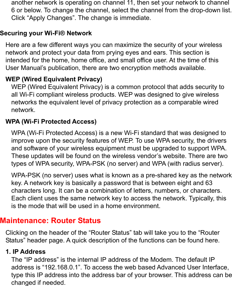   another network is operating on channel 11, then set your network to channel 6 or below. To change the channel, select the channel from the drop-down list. Click “Apply Changes”. The change is immediate. Securing your Wi-Fi® Network Here are a few different ways you can maximize the security of your wireless network and protect your data from prying eyes and ears. This section is intended for the home, home office, and small office user. At the time of this User Manual’s publication, there are two encryption methods available. WEP (Wired Equivalent Privacy) WEP (Wired Equivalent Privacy) is a common protocol that adds security to all Wi-Fi compliant wireless products. WEP was designed to give wireless networks the equivalent level of privacy protection as a comparable wired network. WPA (Wi-Fi Protected Access) WPA (Wi-Fi Protected Access) is a new Wi-Fi standard that was designed to improve upon the security features of WEP. To use WPA security, the drivers and software of your wireless equipment must be upgraded to support WPA. These updates will be found on the wireless vendor’s website. There are two types of WPA security, WPA-PSK (no server) and WPA (with radius server).   WPA-PSK (no server) uses what is known as a pre-shared key as the network key. A network key is basically a password that is between eight and 63 characters long. It can be a combination of letters, numbers, or characters. Each client uses the same network key to access the network. Typically, this is the mode that will be used in a home environment. Maintenance: Router Status Clicking on the header of the “Router Status” tab will take you to the “Router Status” header page. A quick description of the functions can be found here. 1. IP Address The “IP address” is the internal IP address of the Modem. The default IP address is “192.168.0.1”. To access the web based Advanced User Interface, type this IP address into the address bar of your browser. This address can be changed if needed. 