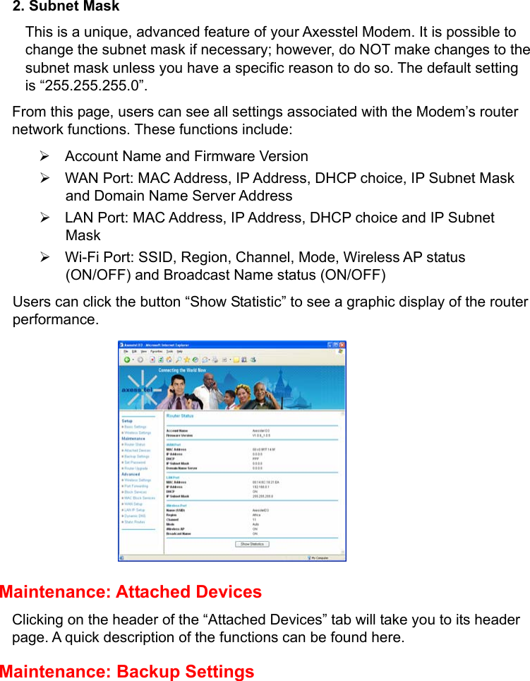   2. Subnet Mask This is a unique, advanced feature of your Axesstel Modem. It is possible to change the subnet mask if necessary; however, do NOT make changes to the subnet mask unless you have a specific reason to do so. The default setting is “255.255.255.0”.   From this page, users can see all settings associated with the Modem’s router network functions. These functions include: ¾  Account Name and Firmware Version ¾  WAN Port: MAC Address, IP Address, DHCP choice, IP Subnet Mask and Domain Name Server Address ¾  LAN Port: MAC Address, IP Address, DHCP choice and IP Subnet Mask  ¾  Wi-Fi Port: SSID, Region, Channel, Mode, Wireless AP status (ON/OFF) and Broadcast Name status (ON/OFF) Users can click the button “Show Statistic” to see a graphic display of the router performance.          Maintenance: Attached Devices Clicking on the header of the “Attached Devices” tab will take you to its header page. A quick description of the functions can be found here. Maintenance: Backup Settings 