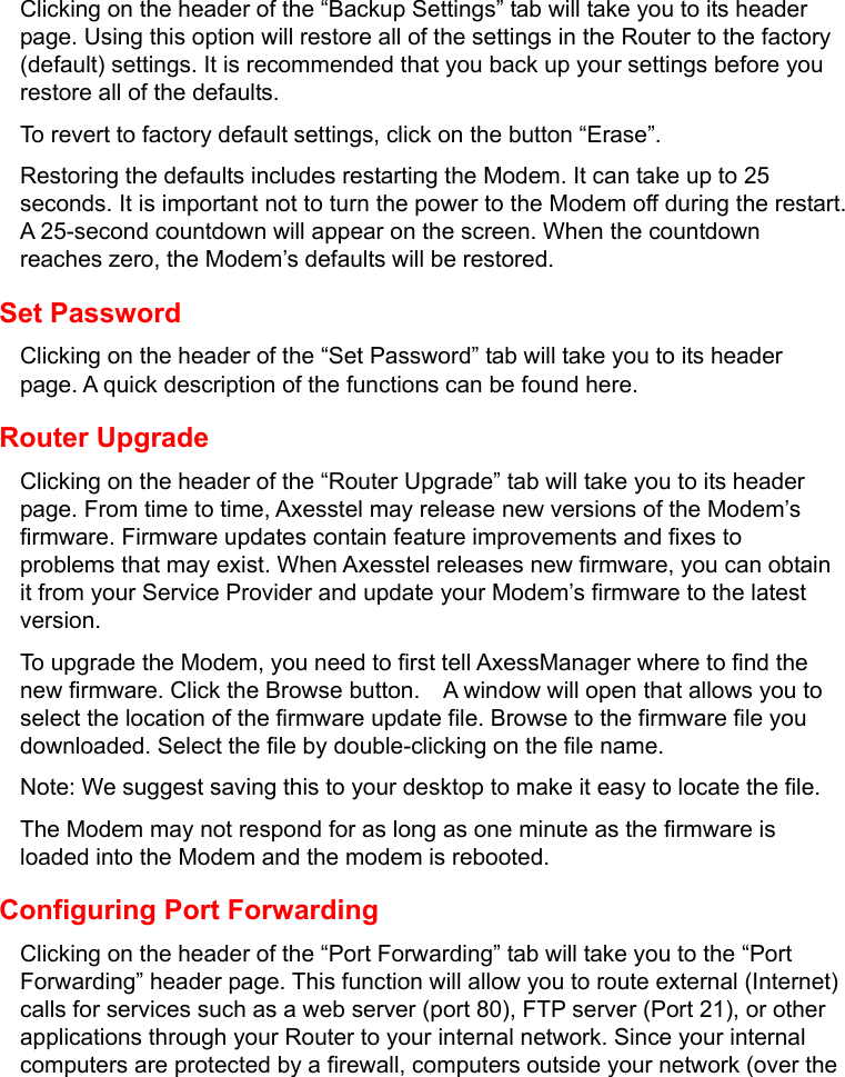   Clicking on the header of the “Backup Settings” tab will take you to its header page. Using this option will restore all of the settings in the Router to the factory (default) settings. It is recommended that you back up your settings before you restore all of the defaults. To revert to factory default settings, click on the button “Erase”. Restoring the defaults includes restarting the Modem. It can take up to 25 seconds. It is important not to turn the power to the Modem off during the restart. A 25-second countdown will appear on the screen. When the countdown reaches zero, the Modem’s defaults will be restored. Set Password Clicking on the header of the “Set Password” tab will take you to its header page. A quick description of the functions can be found here. Router Upgrade Clicking on the header of the “Router Upgrade” tab will take you to its header page. From time to time, Axesstel may release new versions of the Modem’s firmware. Firmware updates contain feature improvements and fixes to problems that may exist. When Axesstel releases new firmware, you can obtain it from your Service Provider and update your Modem’s firmware to the latest version. To upgrade the Modem, you need to first tell AxessManager where to find the new firmware. Click the Browse button.    A window will open that allows you to select the location of the firmware update file. Browse to the firmware file you downloaded. Select the file by double-clicking on the file name. Note: We suggest saving this to your desktop to make it easy to locate the file. The Modem may not respond for as long as one minute as the firmware is loaded into the Modem and the modem is rebooted. Configuring Port Forwarding Clicking on the header of the “Port Forwarding” tab will take you to the “Port Forwarding” header page. This function will allow you to route external (Internet) calls for services such as a web server (port 80), FTP server (Port 21), or other applications through your Router to your internal network. Since your internal computers are protected by a firewall, computers outside your network (over the 