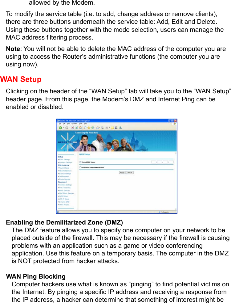   allowed by the Modem. To modify the service table (i.e. to add, change address or remove clients), there are three buttons underneath the service table: Add, Edit and Delete. Using these buttons together with the mode selection, users can manage the MAC address filtering process. Note: You will not be able to delete the MAC address of the computer you are using to access the Router’s administrative functions (the computer you are using now). WAN Setup Clicking on the header of the “WAN Setup” tab will take you to the “WAN Setup” header page. From this page, the Modem’s DMZ and Internet Ping can be enabled or disabled.          Enabling the Demilitarized Zone (DMZ) The DMZ feature allows you to specify one computer on your network to be placed outside of the firewall. This may be necessary if the firewall is causing problems with an application such as a game or video conferencing application. Use this feature on a temporary basis. The computer in the DMZ is NOT protected from hacker attacks. WAN Ping Blocking Computer hackers use what is known as “pinging” to find potential victims on the Internet. By pinging a specific IP address and receiving a response from the IP address, a hacker can determine that something of interest might be 