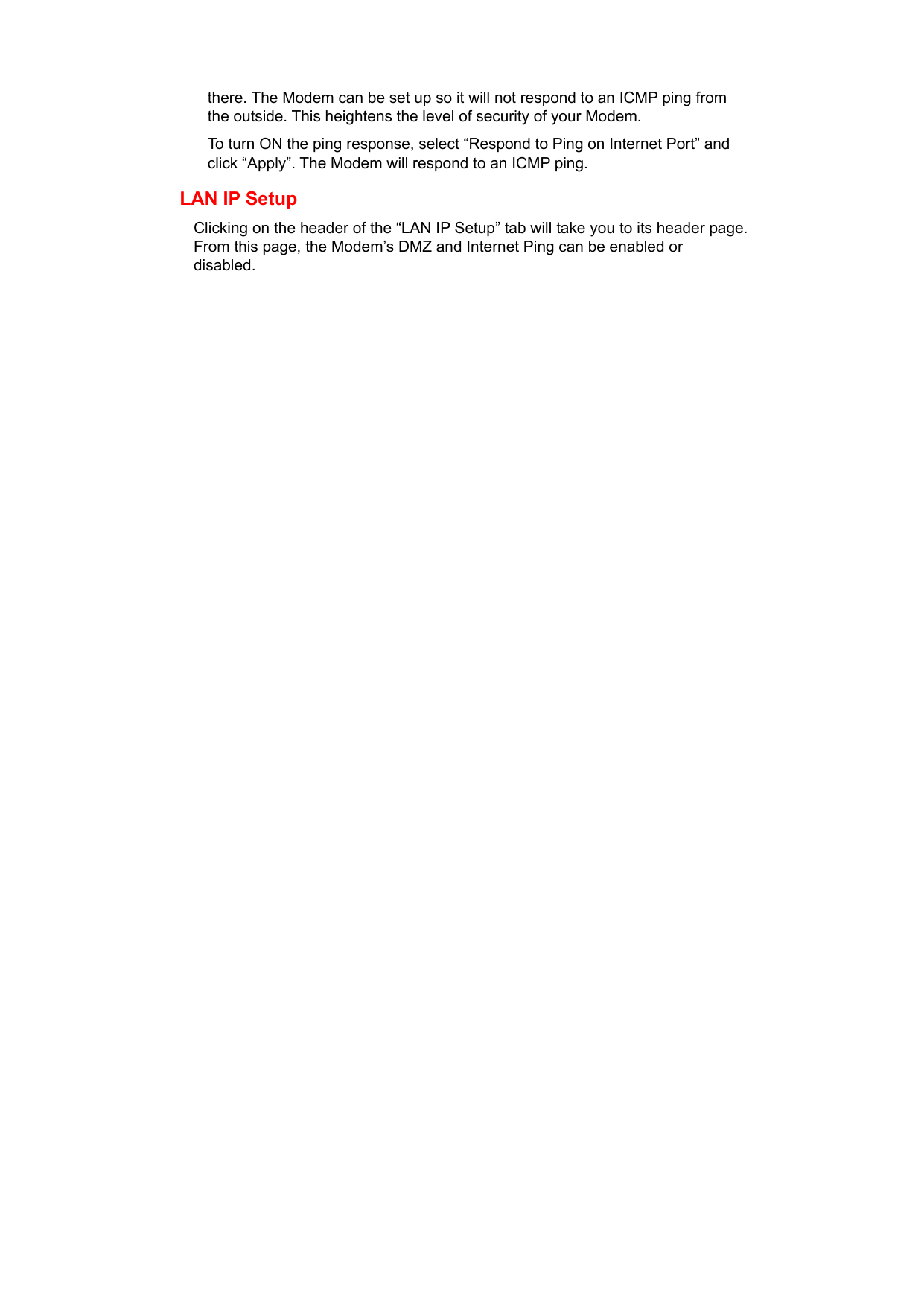   there. The Modem can be set up so it will not respond to an ICMP ping from the outside. This heightens the level of security of your Modem. To turn ON the ping response, select “Respond to Ping on Internet Port” and click “Apply”. The Modem will respond to an ICMP ping. LAN IP Setup Clicking on the header of the “LAN IP Setup” tab will take you to its header page. From this page, the Modem’s DMZ and Internet Ping can be enabled or disabled.             