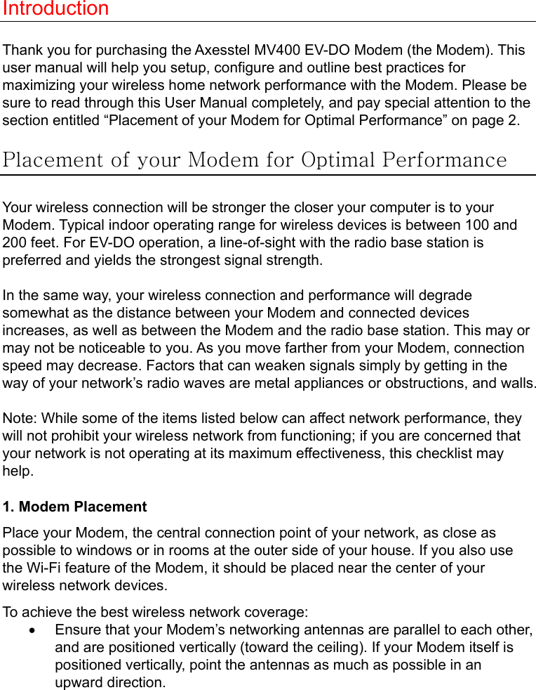   Introduction  Thank you for purchasing the Axesstel MV400 EV-DO Modem (the Modem). This user manual will help you setup, configure and outline best practices for maximizing your wireless home network performance with the Modem. Please be sure to read through this User Manual completely, and pay special attention to the section entitled “Placement of your Modem for Optimal Performance” on page 2.  Placement of your Modem for Optimal Performance  Your wireless connection will be stronger the closer your computer is to your Modem. Typical indoor operating range for wireless devices is between 100 and 200 feet. For EV-DO operation, a line-of-sight with the radio base station is preferred and yields the strongest signal strength.  In the same way, your wireless connection and performance will degrade somewhat as the distance between your Modem and connected devices increases, as well as between the Modem and the radio base station. This may or may not be noticeable to you. As you move farther from your Modem, connection speed may decrease. Factors that can weaken signals simply by getting in the way of your network’s radio waves are metal appliances or obstructions, and walls.  Note: While some of the items listed below can affect network performance, they will not prohibit your wireless network from functioning; if you are concerned that your network is not operating at its maximum effectiveness, this checklist may help.  1. Modem Placement Place your Modem, the central connection point of your network, as close as possible to windows or in rooms at the outer side of your house. If you also use the Wi-Fi feature of the Modem, it should be placed near the center of your wireless network devices. To achieve the best wireless network coverage: •  Ensure that your Modem’s networking antennas are parallel to each other, and are positioned vertically (toward the ceiling). If your Modem itself is positioned vertically, point the antennas as much as possible in an upward direction. 