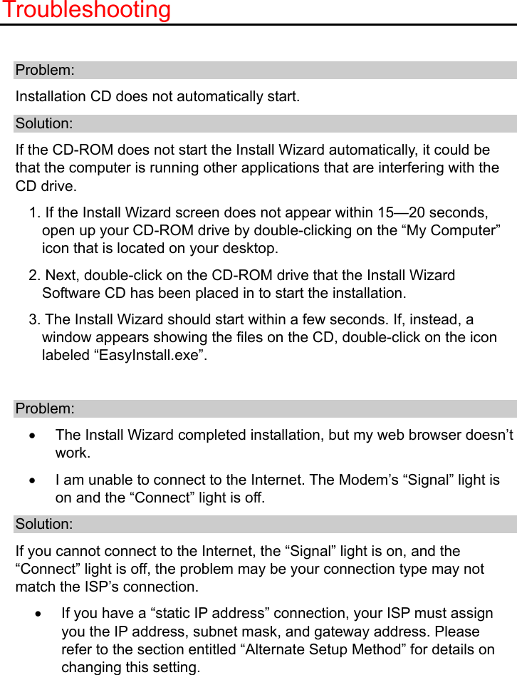   Troubleshooting  Problem: Installation CD does not automatically start. Solution: If the CD-ROM does not start the Install Wizard automatically, it could be that the computer is running other applications that are interfering with the CD drive.   1. If the Install Wizard screen does not appear within 15—20 seconds, open up your CD-ROM drive by double-clicking on the “My Computer” icon that is located on your desktop. 2. Next, double-click on the CD-ROM drive that the Install Wizard Software CD has been placed in to start the installation. 3. The Install Wizard should start within a few seconds. If, instead, a window appears showing the files on the CD, double-click on the icon labeled “EasyInstall.exe”.  Problem: •  The Install Wizard completed installation, but my web browser doesn’t work.  •  I am unable to connect to the Internet. The Modem’s “Signal” light is on and the “Connect” light is off. Solution: If you cannot connect to the Internet, the “Signal” light is on, and the “Connect” light is off, the problem may be your connection type may not match the ISP’s connection. •  If you have a “static IP address” connection, your ISP must assign you the IP address, subnet mask, and gateway address. Please refer to the section entitled “Alternate Setup Method” for details on changing this setting. 