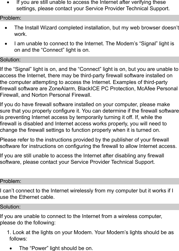   •  If you are still unable to access the Internet after verifying these settings, please contact your Service Provider Technical Support. Problem: •  The Install Wizard completed installation, but my web browser doesn’t work.  •  I am unable to connect to the Internet. The Modem’s “Signal” light is on and the “Connect” light is on. Solution: If the “Signal” light is on, and the “Connect” light is on, but you are unable to access the Internet, there may be third-party firewall software installed on the computer attempting to access the Internet. Examples of third-party firewall software are ZoneAlarm, BlackICE PC Protection, McAfee Personal Firewall, and Norton Personal Firewall. If you do have firewall software installed on your computer, please make sure that you properly configure it. You can determine if the firewall software is preventing Internet access by temporarily turning it off. If, while the firewall is disabled and Internet access works properly, you will need to change the firewall settings to function properly when it is turned on. Please refer to the instructions provided by the publisher of your firewall software for instructions on configuring the firewall to allow Internet access. If you are still unable to access the Internet after disabling any firewall software, please contact your Service Provider Technical Support.  Problem: I can’t connect to the Internet wirelessly from my computer but it works if I use the Ethernet cable. Solution: If you are unable to connect to the Internet from a wireless computer, please do the following: 1. Look at the lights on your Modem. Your Modem’s lights should be as follows: •  The “Power” light should be on. 